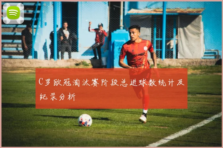 C罗欧冠淘汰赛阶段总进球数统计及纪录分析